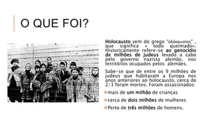 O QUE FOI?
Holocausto vem do grego “ὁλόκαυστος” ,
que significa « todo queimado».
Historicamente refere-se ao genocídio
de milhões de judeus levado a cabo
pelo governo nazista alemão, nos
territórios ocupados pelos alemães.
Sabe-se que de entre os 9 milhões de
judeus que habitavam a Europa nos
anos anteriores ao holocausto, cerca de
2/3 foram mortos. Foram assassinados:
mais de um milhão de crianças
cerca de dois milhões de mulheres
Perto de três milhões de homens.
 