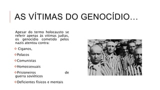 AS VÍTIMAS DO GENOCÍDIO…
Apesar do termo holocausto se
referir apenas ás vitimas judias,
os genocídio cometido pelos
nazis atentou contra:
 Ciganos,
Polacos
Comunistas
Homossexuais
Prisioneiros de
guerra soviéticos
Deficientes físicos e mentais
 