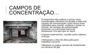 CAMPOS DE
CONCENTRAÇÃO…
O extermínio dos judeus e outras raças
consideradas inferiores foi levado a cabo nos
campos de concentração. Estes locais eram
utilizados para manter, explorar e matar as
vitimas. Os campos de concentração
tornaram-se a principal marca do
holocausto. Era aqui que os nazis:
Faziam experiencias, usando como cobaias,
crianças
Utilizavam a mão de obra judia para
trabalhos escravos
Matavam os judeus através de fuzilamento
ou camaras de gás
 