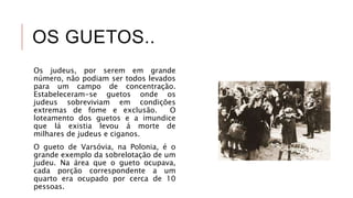 OS GUETOS..
Os judeus, por serem em grande
número, não podiam ser todos levados
para um campo de concentração.
Estabeleceram-se guetos onde os
judeus sobreviviam em condições
extremas de fome e exclusão. O
loteamento dos guetos e a imundice
que lá existia levou á morte de
milhares de judeus e ciganos.
O gueto de Varsóvia, na Polonia, é o
grande exemplo da sobrelotação de um
judeu. Na área que o gueto ocupava,
cada porção correspondente a um
quarto era ocupado por cerca de 10
pessoas.
 