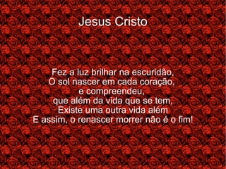 Jesus Cristo Fez a luz brilhar na escuridão, O sol nascer em cada coração,  e compreendeu,  que além da vida que se tem, Existe uma outra vida além E assim, o renascer morrer não é o fim! 
