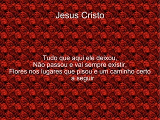 Jesus Cristo Tudo que aqui ele deixou, Não passou e vai sempre existir, Flores nos lugares que pisou e um caminho certo a seguir 