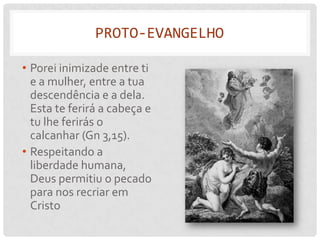 PROTO-EVANGELHO

• Porei inimizade entre ti
  e a mulher, entre a tua
  descendência e a dela.
  Esta te ferirá a cabeça e
  tu lhe ferirás o
  calcanhar (Gn 3,15).
• Respeitando a
  liberdade humana,
  Deus permitiu o pecado
  para nos recriar em
  Cristo
 