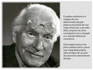Complexo autônomo é a
imagem de uma
determinada situação
psíquica possuidora de viva
carga emocional, e que além
disto comprova-se como
incompatível com a situação
ou a atitude habitual da
consciência.

Esta imagem possui uma
forte unidade interior, possui
uma integridade própria,
além de dispor de um grau
de autonomia relativamente
elevado.
 