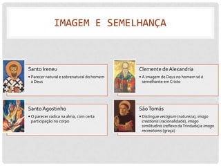 IMAGEM E SEMELHANÇA



Santo Ireneu                                Clemente de Alexandria
• Parecer natural e sobrenatural do homem   • A imagem de Deus no homem só é
  a Deus                                      semelhante em Cristo




Santo Agostinho                             São Tomás
• O parecer radica na alma, com certa       • Distingue vestigium (natureza), imago
  participação no corpo                       creationis (racionalidade), imago
                                              similitudinis (reflexo da Trindade) e imago
                                              recreationis (graça)
 