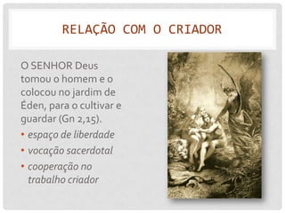 RELAÇÃO COM O CRIADOR

O SENHOR Deus
tomou o homem e o
colocou no jardim de
Éden, para o cultivar e
guardar (Gn 2,15).
• espaço de liberdade
• vocação sacerdotal
• cooperação no
  trabalho criador
 