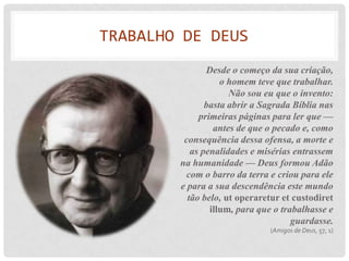 TRABALHO DE DEUS
               Desde o começo da sua criação,
                   o homem teve que trabalhar.
                     Não sou eu que o invento:
               basta abrir a Sagrada Bíblia nas
             primeiras páginas para ler que —
                 antes de que o pecado e, como
         consequência dessa ofensa, a morte e
           as penalidades e misérias entrassem
        na humanidade — Deus formou Adão
          com o barro da terra e criou para ele
        e para a sua descendência este mundo
          tão belo, ut operaretur et custodiret
                illum, para que o trabalhasse e
                                     guardasse.
                              (Amigos de Deus, 57, 1)
 
