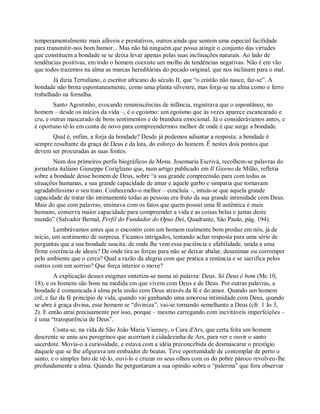 temperamentalmente mais afáveis e prestativos, outros ainda que sentem uma especial facilidade
para transmitir-nos bom humor... Mas não há ninguém que possa atingir o conjunto das virtudes
que constituem a bondade se se deixa levar apenas pelas suas inclinações naturais. Ao lado de
tendências positivas, em todo o homem coexiste um molho de tendências negativas. Não é em vão
que todos trazemos na alma as marcas hereditárias do pecado original, que nos inclinam para o mal.
Já dizia Tertuliano, o escritor africano do século II, que “o cristão não nasce, faz-se”. A
bondade não brota espontaneamente, como uma planta silvestre, mas forja-se na alma como o ferro
trabalhado na fornalha.
Santo Agostinho, evocando reminiscências de infância, registrava que o espontâneo, no
homem – desde os inícios da vida –, é o egoísmo: um egoísmo que às vezes aparece escancarado e
cru, e outras mascarado de bons sentimentos e de brandura emocional. Já o considerávamos antes, e
é oportuno tê-lo em conta de novo para compreendermos melhor de onde é que surge a bondade.
Qual é, enfim, a forja da bondade? Desde já podemos adiantar a resposta: a bondade é
sempre resultante da graça de Deus e da luta, do esforço do homem. É nestes dois pontos que
devem ser procuradas as suas fontes.
Num dos primeiros perfis biográficos de Mons. Josemaría Escrivá, recolhem-se palavras do
jornalista italiano Giuseppe Corigliano que, num artigo publicado em Il Giorno de Milão, refletia
sobre a bondade desse homem de Deus, sobre “a sua grande compreensão para com todas as
situações humanas, a sua grande capacidade de amar e aquele garbo e simpatia que tornavam
agradabilíssimo o seu trato. Conhecendo-o melhor – concluía –, intuía-se que aquela grande
capacidade de tratar tão intimamente todas as pessoas era fruto da sua grande intimidade com Deus.
Mais do que com palavras, ensinava com os fatos que quem possui uma fé autêntica é mais
humano, conserva maior capacidade para compreender a vida e as coisas belas e justas deste
mundo” (Salvador Bernal, Perfil do Fundador do Opus Dei, Quadrante, São Paulo, pág. 194).
Lembrávamos antes que o encontro com um homem realmente bom produz em nós, já de
início, um sentimento de surpresa. Ficamos intrigados, tentando achar resposta para uma série de
perguntas que a sua bondade suscita: de onde lhe vem essa paciência e afabilidade, unida a uma
firme coerência de ideais? De onde tira as forças para não se deixar abalar, desanimar ou corromper
pelo ambiente que o cerca? Qual a razão da alegria com que pratica a renúncia e se sacrifica pelos
outros com um sorriso? Que força interior o move?
A explicação desses enigmas sintetiza-se numa só palavra: Deus. Só Deus é bom (Mc 10,
18), e os homens são bons na medida em que vivem com Deus e de Deus. Por outras palavras, a
bondade é comunicada à alma pela união com Deus através da fé e do amor. Quando um homem
crê, e faz da fé princípio de vida, quando vai ganhando uma amorosa intimidade com Deus, quando
se abre à graça divina, esse homem se “diviniza”, vai-se tornando semelhante a Deus (cfr. 1 Jo 3,
2). E então atrai precisamente por isso, porque – mesmo carregando com inevitáveis imperfeições –
é uma “transparência de Deus”.
Conta-se, na vida de São João Maria Vianney, o Cura d'Ars, que certa feita um homem
descrente se uniu aos peregrinos que acorriam à cidadezinha de Ars, para ver e ouvir o santo
sacerdote. Movia-o a curiosidade, e estava com a idéia preconcebida de desmascarar o prestígio
daquele que se lhe afigurava um embaidor de beatas. Teve oportunidade de contemplar de perto o
santo, e o simples fato de vê-lo, ouvi-lo e cruzar os seus olhos com os do pobre pároco revolveu-lhe
profundamente a alma. Quando lhe perguntaram a sua opinião sobre o “palerma” que fora observar
 