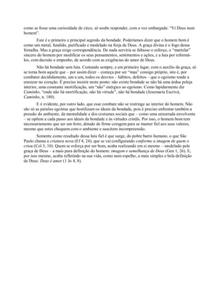 como se fosse uma curiosidade de circo, só soube responder, com a voz embargada: “Vi Deus num
homem”.
Este é o primeiro e principal segredo da bondade. Poderíamos dizer que o homem bom é
como um metal, fundido, purificado e modelado na forja de Deus. A graça divina é o fogo dessa
fornalha. Mas a graça exige correspondência. De nada serviria se faltasse o esforço, o “martelar”
sincero do homem por modificar os seus pensamentos, sentimentos e ações, e a luta por reformá-
los, com decisão e empenho, de acordo com as exigências do amor de Deus.
Não há bondade sem luta. Contando sempre, e em primeiro lugar, com o auxílio da graça, só
se torna bom aquele que – por assim dizer – começa por ser “mau” consigo próprio, isto é, por
combater decididamente, um a um, todos os desvios – hábitos, defeitos – que o egoísmo tende a
enraizar no coração. É preciso insistir neste ponto: não existe bondade se não há uma árdua peleja
interior, uma constante mortificação, um “não” enérgico ao egoísmo. Como lapidarmente diz
Caminho, “onde não há mortificação, não há virtude”, não há bondade (Josemaría Escrivá,
Caminho, n. 180).
E é evidente, por outro lado, que esse combate não se restringe ao interior do homem. Não
são só as paixões egoístas que hostilizam os ideais da bondade, pois é preciso enfrentar também a
pressão do ambiente, da mentalidade e dos costumes sociais que – como uma enxurrada envolvente
– se opõem a cada passo aos ideais da bondade e às virtudes cristãs. Por isso, o homem bom tem
necessariamente que ser um forte, dotado de firme coragem para se manter fiel aos seus valores,
mesmo que estes choquem com o ambiente e suscitem incompreensão.
Somente como resultado dessa luta fiel é que surge, do pobre barro humano, o que São
Paulo chama a criatura nova (Ef 4, 24), que se vai configurando conforme a imagem de quem o
criou (Col 3, 10). Quem se esforça por ser bom, acaba realizando em si mesmo – modelado pela
graça de Deus – a mais pura definição do homem: imagem e semelhança de Deus (Gen 1, 26). E,
por isso mesmo, acaba refletindo na sua vida, como num espelho, a mais simples e bela definição
de Deus: Deus é amor (1 Jo 4, 8).
 