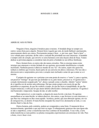 BONDADE E AMOR
ABRIR-SE AOS OUTROS
Ninguém é bom, ninguém é bondoso para si mesmo. A bondade dirige-se sempre aos
outros: somos bons para alguém. Homem bom é aquele que está, de modo habitual e permanente,
amorosamente aberto aos outros. Precisamente porque é bom – e, por isso, quer “fazer o bem” –,
vive voltado para o próximo, dá-lhe valor e concede-lhe prioridade nos seus interesses. A bondade
é sempre calor de coração, que envolve os seres humanos com uma doçura cheia de força. Vamos
dedicar as próximas páginas a considerar mais de perto a bondade no seu influxo benfazejo.
Para o homem bom, os outros não são nunca estranhos. Não os enxerga nunca como
inimigos que ameaçam o recinto fechado do seu egoísmo, provocando interferências e criando
incômodos. Nenhuma pessoa é alheia ao mundo do seu “eu”. Os outros, sejam eles quem for,
tenham os defeitos que tiverem, fazem parte do seu universo de afetos e interesses. Por isso não o
aborrecem nem o surpreendem, pois tem o coração mais inclinado a amar do que a amar-se a si
mesmo.
É próprio do egoísmo ver o próximo com uma ponta de reserva: o “outro” é, para o egoísta,
um possível “inimigo” de que tem que defender-se ou, pelo menos, precaver-se. O egoísta tem o
coração inteiramente ocupado pelo “eu”, denso e pesado como o chumbo. Admitir “outros” dentro
de si significa ter de aceitar uma sobrecarga. Daí que esteja sempre com receio de que lhe
perturbem os esquemas, de que lhe roubem o tempo, de que lhe tirem a tranqüilidade, de que lhe
exijam renúncias; e sofre por ter que aturar defeitos aborrecidos e limitações cansativas. O egoísta é
mal-humorado e impaciente. Incapaz de dar, só sabe receber.
Bem expressiva é, a este respeito, a alegoria do mata-borrão e da fonte. Os egoístas
assemelham-se ao mata-borrão: só sabem absorver, dos outros, o que favorece os seus interesses, o
que lhes traz vantagens ou lhes causa agrado. Acontece, porém, que essa absorção egoísta, em vez
de enriquecê-los, os destrói. O mata-borrão ensopado fica inservível, desmancha-se todo, e o seu
destino final é a lata do lixo.
Outros homens, pelo contrário, podem ser comparados a uma fonte. O manancial dá-se
incansavelmente, ignorando o que seja reter ou sugar. O esbanjamento generoso das suas águas não
só não o empobrece, como o transforma num foco contínuo de fecundidade. À sua volta, a terra
árida transforma-se num jardim e as plantas ressequidas experimentam um estremecer de vida. Para
a fonte, viver é fazer viver.
 