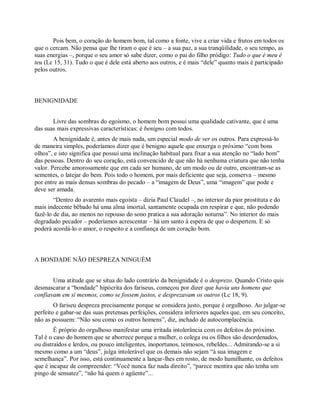Pois bem, o coração do homem bom, tal como a fonte, vive a criar vida e frutos em todos os
que o cercam. Não pensa que lhe tiram o que é seu – a sua paz, a sua tranqüilidade, o seu tempo, as
suas energias –, porque o seu amor só sabe dizer, como o pai do filho pródigo: Tudo o que é meu é
teu (Lc 15, 31). Tudo o que é dele está aberto aos outros, e é mais “dele” quanto mais é participado
pelos outros.
BENIGNIDADE
Livre das sombras do egoísmo, o homem bom possui uma qualidade cativante, que é uma
das suas mais expressivas características: é benigno com todos.
A benignidade é, antes de mais nada, um especial modo de ver os outros. Para expressá-lo
de maneira simples, poderíamos dizer que é benigno aquele que enxerga o próximo “com bons
olhos”, e isto significa que possui uma inclinação habitual para fixar a sua atenção no “lado bom”
das pessoas. Dentro do seu coração, está convencido de que não há nenhuma criatura que não tenha
valor. Percebe amorosamente que em cada ser humano, de um modo ou de outro, encontram-se as
sementes, o latejar do bem. Pois todo o homem, por mais deficiente que seja, conserva – mesmo
por entre as mais densas sombras do pecado – a “imagem de Deus”, uma “imagem” que pode e
deve ser amada.
“Dentro do avarento mais egoísta – dizia Paul Claudel –, no interior da pior prostituta e do
mais indecente bêbado há uma alma imortal, santamente ocupada em respirar e que, não podendo
fazê-lo de dia, ao menos no repouso do sono pratica a sua adoração noturna”. No interior do mais
degradado pecador – poderíamos acrescentar – há um santo à espera de que o despertem. E só
poderá acordá-lo o amor, o respeito e a confiança de um coração bom.
A BONDADE NÃO DESPREZA NINGUÉM
Uma atitude que se situa do lado contrário da benignidade é o desprezo. Quando Cristo quis
desmascarar a “bondade” hipócrita dos fariseus, começou por dizer que havia uns homens que
confiavam em si mesmos, como se fossem justos, e desprezavam os outros (Lc 18, 9).
O fariseu despreza precisamente porque se considera justo, porque é orgulhoso. Ao julgar-se
perfeito e gabar-se das suas pretensas perfeições, considera inferiores aqueles que, em seu conceito,
não as possuem: “Não sou como os outros homens”, diz, inchado de autocomplacência.
É próprio do orgulhoso manifestar uma irritada intolerância com os defeitos do próximo.
Tal é o caso do homem que se aborrece porque a mulher, o colega ou os filhos são desordenados,
ou distraídos e lerdos, ou pouco inteligentes, inoportunos, teimosos, rebeldes... Admirando-se a si
mesmo como a um “deus”, julga intolerável que os demais não sejam “à sua imagem e
semelhança”. Por isso, está continuamente a lançar-lhes em rosto, de modo humilhante, os defeitos
que é incapaz de compreender: “Você nunca faz nada direito”, “parece mentira que não tenha um
pingo de sensatez”, “não há quem o agüente”...
 