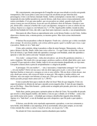 Há, concretamente, uma passagem do Evangelho em que essa atitude se revela com grande
transparência. São Lucas pinta a cena com os traços de um drama em que intervêm dois
personagens, Cristo e um fariseu chamado Simão. Ambos contemplam o mesmo fato: a irrupção
inesperada de uma mulher pecadora na casa do fariseu, onde Jesus estava à mesa juntamente com
outros convidados. E eis que uma mulher, que era pecadora na cidade, quando soube que Ele
estava à mesa em casa do fariseu, levou um vaso de alabastro cheio de bálsamo. Estando a seus
pés, detrás dEle, começou a banhar-lhe os pés com lágrimas, enxugava-os com os cabelos da sua
cabeça, beijava-os e ungia-os com bálsamo (Lc 7, 37-38). Aquela pobre mulher, tocada na alma
pela divina bondade de Cristo, não sabe o que fazer para expressar a sua dor, o seu arrependimento.
Dois pares de olhos fixam-se especialmente nela: os do fariseu Simão e os de Cristo. Ambos
observam a mesma cena, a mesma pessoa, os mesmos gestos. Mas vêem coisas inteiramente
diferentes.
O fariseu fixa na pecadora o olhar do desprezo: Vendo isto, o fariseu que o tinha convidado
disse consigo: Se este fosse profeta, com certeza saberia quem e qual é a mulher que o toca, e que
é pecadora. Simão só vê o “lado mau”.
Cristo, pelo contrário, dirige à pecadora o olhar do amor benigno. Mansamente, volta-se
para o fariseu e diz-lhe: Simão, tenho uma coisa a dizer-te... E o que Cristo vai dizer-lhe, com um
laivo de tristeza, é que Simão ainda não aprendeu a enxergar com bondade, ainda não aprendeu a
apreciar o valor dos outros com uma “atenção amorosa”.
Um credor – começa Cristo – tinha dois devedores: um devia-lhe quinhentos denários, o
outro cinqüenta. Não tendo eles com que pagar, perdoou a ambos a dívida. Qual deles, pois, mais
o amará? O que equivale a dizer: Simão, onde tu vês um atrevimento despudorado, eu vejo amor.
Esta pobre criatura chora a pena do arrependimento e a alegria do perdão.
E prossegue: Vês esta mulher?... – sim, é necessário, é importante conseguir “ver” os outros
–, vês esta mulher? Entrei em tua casa e não me deste água para os pés; e esta com as suas
lágrimas banhou os meus pés e enxugou-os com os seus cabelos. Não me deste o beijo da paz, mas
esta, desde que entrou, não cessou de beijar os meus pés. Não ungiste a minha cabeça com
bálsamo, mas esta ungiu com bálsamo os meus pés. Pelo que te digo: São-lhe perdoados os seus
muitos pecados porque muito amou (cfr. Lc 7, 40-47).
Como se percebe bem aqui o modo de olhar de Jesus! Mais do que ninguém, Cristo era
capaz de penetrar no abismo de mal que o pecado cavara naquela alma. E mais do que ninguém,
por ser Ele Deus – Deus feito homem –, podia sentir-se atingido pelo pecado, pois este é, acima de
tudo, ofensa a Deus.
Nada disso, porém, passa para o primeiro plano no olhar de Cristo. Na escuridão do pecado
que envolve a alma daquela mulher, não detém a vista no que o ofende; só vê brilhar – como a luz
que cintila numa noite escura – a bondade que começa a desabrochar naquela alma dolorida.
Apenas vê o “lado bom”, a raiz de bondade que está a despertar e que Ele pode e quer ajudar a
crescer.
O fariseu, sem dúvida, teria expulsado asperamente a pecadora, e com isso certamente a
teria ferido, teria abafado a sua esperança, tê-la-ia acorrentado, talvez para sempre, ao seu mal.
Cristo estende-lhe a mão e a salva: A tua fé te salvou; vai em paz (Lc 7, 50).
Na atitude de Cristo encontramos matéria abundante para meditar.
 