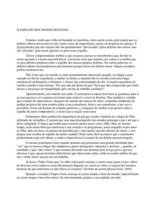 O ESPELHO DOS NOSSOS DEFEITOS
Estamos vendo que a falta de bondade se manifesta, entre outras coisas, pela reação que os
defeitos alheios provocam em nós: umas vezes, de impaciência; outras, de desprezo ou cansaço. E
já percebemos que tais reações não são propriamente “provocadas” pelos defeitos dos outros, mas
são “ativadas” pelo nosso egoísmo ou pelo nosso orgulho.
Talvez compreendamos melhor o que se passa conosco se percebermos que, devido ao
nosso egoísmo e à nossa autosuficiência, a primeira coisa que notamos nos outros é a sombra que
os seus defeitos projetam sobre o espelho dos nossos próprios defeitos. Por outras palavras, os
defeitos alheios incomodam-nos precisamente porque ferem um defeito nosso. Alguns exemplos
podem esclarecer-nos.
Não é raro que um marido se sinta tremendamente aborrecido quando, ao chegar a casa
cansado no fim do expediente, a mulher se dedica a martelar-lhe os ouvidos com uma longa
cantilena de reclamações e lamentos: o elenco das contrariedades do dia. A reação espontânea do
marido é perder o bom humor: “Por que não me deixa em paz? Será que não compreende que tenho
direito a um pouco de tranqüilidade após um dia de trabalho estafante?”
Aparentemente, este marido tem razão. E certamente a esposa faria bem se guardasse para si
as suas queixas e se ocupasse em tornar mais amável o convívio familiar. Mas também é verdade
que a reação de impaciência e desgosto do marido não nasceu do amor: a ladainha enfadonha da
mulher projetou-lhe uma sombra sobre o seu comodismo, feriu o seu comodismo, e por isso o
perturbou. Fosse um homem de coração generoso, e a fraqueza da mulher se projetaria sobre o
espelho do amor compreensivo, e nesse caso a reação seria outra.
Poderíamos falar também da impaciência do pai que recebe o boletim do colégio do filho
enfeitado de vermelhos. É natural que esse mau desempenho nos estudos preocupe o pai e até que o
deixe indignado. É lógico que tenha uma conversa menos suave com o filho. Mas, ao mesmo
tempo, seria muito bom que analisasse o seu coração e se perguntasse: estou reagindo só por amor
ao filho, pelo seu bem, ou porque me humilha que o meu garoto seja dos últimos da classe, e isso
projeta uma sombra no espelho da minha vaidade? Pode muito bem acontecer que o sentimento
predominante seja este último, e então a impaciência é a reação de um defeito pessoal atingido.
O mesmo poderíamos dizer quando notamos que possuímos uma grande facilidade para
“ver” que os nossos colegas são antipáticos, pouco inteligentes, maçantes e desleais..., quando, na
realidade, o que “não vemos” é que estamos deixando-nos dominar pela inveja, pois o que nos
aborrece é que, apesar de tantas deficiências que observamos neles, estão-se saindo melhor do que
nós e tendo maior sucesso no seu trabalho.
Já dizia o Padre Vieira que “os olhos vêem pelo coração; e assim como quem vê por vidros
de diversas cores, todas as coisas lhe parecem daquela cor, assim as vistas se tingem dos mesmos
humores de que estão bem ou mal afetos os corações” (Sermão da quinta Quarta-feira, 1669).
Quando o coração é limpo e bom, enxerga as coisas limpas e boas do mundo, especialmente
as coisas limpas e boas dos outros. Se está manchado, projeta a sua sujidade em tudo.
 