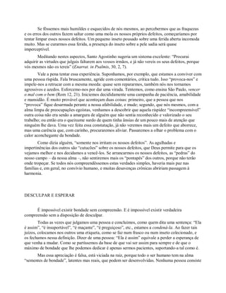 Se fôssemos mais humildes e esquecidos de nós mesmos, ao percebermos que as fraquezas
e os erros dos outros fazem saltar como uma mola os nossos próprios defeitos, começaríamos por
tentar limpar esses nossos defeitos. Um pequeno inseto pousado sobre uma ferida aberta incomoda
muito. Mas se curarmos essa ferida, a presença do inseto sobre a pele sadia será quase
imperceptível.
Meditando nestes aspectos, Santo Agostinho sugeria um sistema excelente: “Procurai
adquirir as virtudes que julgais faltarem aos vossos irmãos, e já não vereis os seus defeitos, porque
vós mesmos não os tereis” (Enarrat. in Psalmis, 30, 2, 7).
Vale a pena tentar essa experiência. Suponhamos, por exemplo, que estamos a conviver com
uma pessoa ríspida. Fala bruscamente, agride com comentários, critica tudo. Isso “provoca-nos” e
impele-nos a retrucar com a mesma moeda: quase sem repararmos, também nós nos tornamos
agressivos e azedos. Esforcemo-nos por dar uma virada. Tentemos, como ensina São Paulo, vencer
o mal com o bem (Rom 12, 21). Iniciemos decididamente uma campanha de paciência, amabilidade
e mansidão. É muito provável que aconteçam duas coisas: primeiro, que a pessoa que nos
“provoca” fique desarmada perante a nossa afabilidade, e mude; segundo, que nós mesmos, com a
alma limpa de preocupações egoístas, venhamos a descobrir que aquela rispidez “incompreensível”
outra coisa não era senão a amargura de alguém que não sentia reconhecido e valorizado o seu
trabalho; ou então era o queixume surdo de quem tinha ânsias de um pouco mais de atenção que
ninguém lhe dava. Uma vez feita essa constatação, já não veremos mais um defeito que aborrece,
mas uma carência que, com carinho, procuraremos aliviar. Passaremos a olhar o problema com o
calor aconchegante da bondade.
Como dizia alguém, “somente nos irritam os nossos defeitos”. As agulhadas e
impertinências dos outros são “cutucões” sobre os nossos defeitos, que Deus permite para que os
vejamos melhor e nos decidamos a vencê-los. Se arrancarmos os nossos defeitos, as “pedras” do
nosso campo – da nossa alma –, não sentiremos mais os “pontapés” dos outros, porque não terão
onde tropeçar. Se todos nós compreendêssemos estas verdades simples, haveria mais paz nas
famílias e, em geral, no convívio humano, e muitas desavenças crônicas abririam passagem à
harmonia.
DESCULPAR E ESPERAR
É impossível existir bondade sem compreensão. E é impossível existir verdadeira
compreensão sem a disposição de desculpar.
Todas as vezes que julgamos uma pessoa e concluímos, como quem dita uma sentença: “Ela
é assim”, “é insuportável”, “é maçante”, “é preguiçoso”, etc., estamos a condená-la. Ao fazer tais
juízos, colocamos nos outros uma etiqueta, como se faz num frasco ou num inseto colecionado, e
os fechamos nessa definição. Dizer de uma pessoa: “Ela é assim” equivale a perder a esperança de
que venha a mudar. Como se partíssemos da base de que vai ser assim para sempre e de que o
máximo de bondade que lhe podemos dedicar é apenas sermos pacientes, suportando-a tal como é.
Mas essa apreciação é falsa, está viciada na raiz, porque todo o ser humano tem na alma
“sementes de bondade”, latentes mas reais, que podem ser desenvolvidas. Nenhuma pessoa consiste
 
