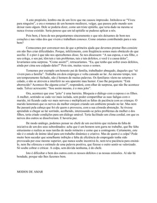 A este propósito, lembro-me de um livro que me causou impressão. Intitulava-se “Viveu
para ninguém”, e era o romance de um homem medíocre, vulgar, que passou pelo mundo sem
deixar rasto algum. Dele se poderia dizer, como um triste epitáfio, que teria dado na mesma se
nunca tivesse existido. Seria penoso que um tal epitáfio se pudesse aplicar a nós.
Pois bem, é hora de nos perguntarmos sinceramente o que nós deixamos de bom nos
corações e nas vidas dos que vivem e trabalham conosco. Como estamos contribuindo para o seu
bem?
Comecemos por convencer-nos de que a primeira ajuda que devemos prestar-lhes consiste
em não lhes criar dificuldades. Porque, infelizmente, com freqüência somos mais obstáculo do que
auxílio. E o pior é que não nos apercebemos disso. Se nos dissessem: “A sua esposa, o seu filho, o
seu colega, o seu pai, têm tais e tais problemas, tais e tais defeitos, e você é a causa deles”,
levaríamos uma surpresa. “Como assim?”, retrucaríamos. “Eu, que tenho que sofrer esses defeitos,
ainda por cima sou culpado deles?” Pois sim, muitas vezes o somos.
Tomemos por exemplo um honesto pai de família, trabalhador abnegado, daqueles que “só
vivem para a família”. Trabalha em dois empregos e volta cansado ao lar. Ao mesmo tempo, tem
um temperamento fechado, não é homem de muitas palavras. Os familiares vêem-no soturno e
calado, e não se atrevem a interferir no seu aparente mau humor. Caso lhe perguntem: “Está
aborrecido? Acontece-lhe alguma coisa?”, responderá, com olhar de surpresa, que não lhe acontece
nada. Talvez acrescente: “Sou assim mesmo, é o meu jeito”.
Ora, acontece que esse “jeito” é uma barreira. Bloqueia o diálogo com a esposa e os filhos.
A mulher, sentindo-se cada vez mais isolada, sem poder compartilhar as suas fadigas com o
marido, irá ficando cada vez mais nervosa e multiplicará as faltas de paciência com as crianças. O
marido lamentará que os nervos da mulher estejam criando um ambiente pesado no lar. Mas nem
lhe passará pela cabeça que foi ele quem o provocou, com a sua cômoda abstenção. Se tivesse
aprendido a chegar ao lar sorrindo, acolhendo, interessando-se pelos problemas da mulher e dos
filhos, teria criado condições para um diálogo amável. Teria facilitado um clima cordial, em que os
nervos dos outros se dissolveriam. E haveria paz.
De modo análogo, podemos pensar no chefe de um escritório que reclama da falta de
iniciativa de um dos seus subordinados: acha que é um homem sem garra no trabalho, que lhe falta
entusiasmo e realiza as suas tarefas de modo rotineiro e como que a contragosto. Certamente, este
não é o estado de ânimo ideal para um trabalho dinâmico e criativo. Mas de quem é a culpa? Pode
muito bem suceder que semelhante inibição e falta de eficiência do empregado tenha sido
provocada por esse mesmo superior, que nunca soube incentivá-lo, nem teve paciência para ensiná-
lo, nem lhe ofereceu o estímulo de uma palavra positiva, que fizesse o outro sentir-se valorizado.
Só soube cobrar e criticar. A culpa, sem dúvida nenhuma, é do chefe.
Isto é dificultar o bem dos outros com os nossos defeitos e as nossas omissões. Aí não há
bondade, porque não lhes fazemos bem.
MODOS DE AMAR
 