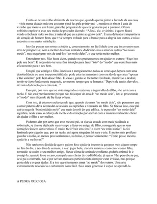 Conta-se de um velho almirante da reserva que, quando queria pintar a fachada da sua casa
– vivia numa cidade onde era costume pintá-las pela primavera –, mandava o pintor à casa do
vizinho que morava em frente, para lhe perguntar de que cor gostaria que a pintasse. O bom
velhinho explicava esse seu modo de proceder dizendo: “Afinal, ele, o vizinho, é quem ficará
vendo a fachada todos os dias; é natural que eu a pinte ao gosto dele”. É uma delicada transparência
do coração do homem bom, que vive sempre voltado para o bem e para a alegria dos outros, e nisso
encontra a sua maior satisfação.
Isto faz pensar nas nossas atitudes e, concretamente, na facilidade com que incorremos num
erro de perspectiva: com a melhor das boas vontades, dedicamo-nos a amar os outros “ao nosso
modo”, mas esquecemo-nos de amá-los “ao modo deles”, o que seria muito melhor.
Entendamo-nos. Não basta dizer, quando nos preocupamos em ajudar os outros: “Faço isto
pelo seu bem”. É necessário ter uma fina intuição para fazer “isto” do “modo” que contribua mais
eficazmente para o seu bem.
Um pai que corrige o filho, imediata e energicamente, todas as vezes que depara com uma
desobediência ou uma irresponsabilidade, pode estar intimamente convencido de que atua “apenas
e tão somente” pelo bem desse filho. E, caso o garoto se lhe torne revoltado, mentiroso e desleal,
sentir-se-á profundamente magoado, ao mesmo tempo que se lamenta: “Depois de tantos desvelos,
de tanta dedicação para educá-lo...”
Esse pai, por mais que se sinta magoado e recrimine a ingratidão do filho, não está com a
razão. E não está precisamente porque não foi capaz de amá-lo “ao modo dele”, isto é, procurando
o “modo” mais fecundo de lhe fazer o bem.
Com isto, já estamos esclarecendo que, quando dizemos “ao modo dele”, não pensamos que
o amor paterno deva acomodar-se a todos os caprichos e vontades do filho. Se fizesse isso, esse pai
cairia naquela “bondosidade mole” que mais destrói do que edifica. A expressão “ao modo dele”
significa, neste caso, o esforço da mente e do coração por acertar com a maneira realmente eficaz
de ajudar o filho a ser melhor.
Podemos dar por certo que esse mesmo pai, se tivesse atuado com mais paciência e,
sobretudo, se tivesse dedicado mais tempo a fazer-se amigo do filho, conseguiria que as suas
correções fossem construtivas. É muito fácil “cair em cima” e dizer “eu tenho razão”. Já foi
lembrado por alguém que, por ter razão, até agora ninguém foi para o céu. É muito mais profícuo
guardar a razão, ao menos provisoriamente, no bolso, e pensar seriamente: “Como posso mesmo
ajudá-lo a melhorar?”
Não tenhamos dúvida de que o pai em foco ajudaria imenso se gastasse mais algum tempo
no fim do dia, e nos fins de semana, a sair, jogar bola, discutir música e conversar com o filho,
tornando-se assim o seu melhor amigo. Nesse clima de amizade confiante, poderia orientá-lo e
corrigi-lo, quando fosse o caso, com palavras cheias de credibilidade, já que o filho perceberia que,
se o pai o contraria, não é por ser um maníaco perfeccionista nem por estar irritado, mas porque
gosta dele e o quer ajudar. É a isto que chamamos amar “ao modo” dos outros. Uma arte
extremamente necessária e certamente nada fácil. Só o amor generoso é capaz de aprendê-la.
A PEDRA PRECIOSA
 