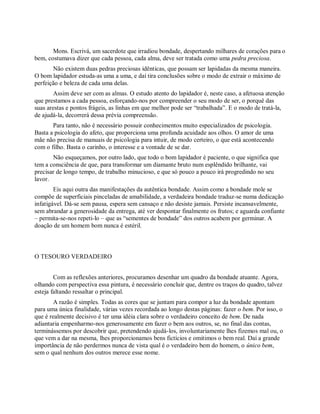 Mons. Escrivá, um sacerdote que irradiou bondade, despertando milhares de corações para o
bem, costumava dizer que cada pessoa, cada alma, deve ser tratada como uma pedra preciosa.
Não existem duas pedras preciosas idênticas, que possam ser lapidadas da mesma maneira.
O bom lapidador estuda-as uma a uma, e daí tira conclusões sobre o modo de extrair o máximo de
perfeição e beleza de cada uma delas.
Assim deve ser com as almas. O estudo atento do lapidador é, neste caso, a afetuosa atenção
que prestamos a cada pessoa, esforçando-nos por compreender o seu modo de ser, o porquê das
suas arestas e pontos frágeis, as linhas em que melhor pode ser “trabalhada”. E o modo de tratá-la,
de ajudá-la, decorrerá dessa prévia compreensão.
Para tanto, não é necessário possuir conhecimentos muito especializados de psicologia.
Basta a psicologia do afeto, que proporciona uma profunda acuidade aos olhos. O amor de uma
mãe não precisa de manuais de psicologia para intuir, de modo certeiro, o que está acontecendo
com o filho. Basta o carinho, o interesse e a vontade de se dar.
Não esqueçamos, por outro lado, que todo o bom lapidador é paciente, o que significa que
tem a consciência de que, para transformar um diamante bruto num esplêndido brilhante, vai
precisar de longo tempo, de trabalho minucioso, e que só pouco a pouco irá progredindo no seu
lavor.
Eis aqui outra das manifestações da autêntica bondade. Assim como a bondade mole se
compõe de superficiais pinceladas de amabilidade, a verdadeira bondade traduz-se numa dedicação
infatigável. Dá-se sem pausa, espera sem cansaço e não desiste jamais. Persiste incansavelmente,
sem abrandar a generosidade da entrega, até ver despontar finalmente os frutos; e aguarda confiante
– permita-se-nos repeti-lo – que as “sementes de bondade” dos outros acabem por germinar. A
doação de um homem bom nunca é estéril.
O TESOURO VERDADEIRO
Com as reflexões anteriores, procuramos desenhar um quadro da bondade atuante. Agora,
olhando com perspectiva essa pintura, é necessário concluir que, dentre os traços do quadro, talvez
esteja faltando ressaltar o principal.
A razão é simples. Todas as cores que se juntam para compor a luz da bondade apontam
para uma única finalidade, várias vezes recordada ao longo destas páginas: fazer o bem. Por isso, o
que é realmente decisivo é ter uma idéia clara sobre o verdadeiro conceito de bem. De nada
adiantaria empenharmo-nos generosamente em fazer o bem aos outros, se, no final das contas,
terminássemos por descobrir que, pretendendo ajudá-los, involuntariamente lhes fizemos mal ou, o
que vem a dar na mesma, lhes proporcionamos bens fictícios e omitimos o bem real. Daí a grande
importância de não perdermos nunca de vista qual é o verdadeiro bem do homem, o único bem,
sem o qual nenhum dos outros merece esse nome.
 
