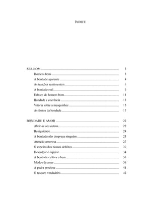 ÍNDICE
SER BOM ............................................................................................... 3
Homens bons .................................................................................. 3
A bondade aparente ........................................................................ 4
As traições sentimentais.................................................................. 6
A bondade real................................................................................ 9
Esboço do homem bom................................................................... 11
Bondade e coerência ....................................................................... 13
Vitória sobre a mesquinhez............................................................. 15
As fontes da bondade...................................................................... 17
BONDADE E AMOR ............................................................................. 22
Abrir-se aos outros.......................................................................... 22
Benignidade.................................................................................... 24
A bondade não despreza ninguém................................................... 25
Atenção amorosa ............................................................................ 27
O espelho dos nossos defeitos......................................................... 30
Desculpar e esperar......................................................................... 34
A bondade cultiva o bem ................................................................ 36
Modos de amar ............................................................................... 39
A pedra preciosa ............................................................................. 41
O tesouro verdadeiro....................................................................... 42
 