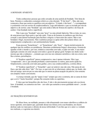 A BONDADE APARENTE
Todos conhecemos pessoas que estão cercadas de uma auréola de bondade. Têm fama de
bons. Parentes e conhecidos costumam referir-se a elas dizendo: “É tão bom!”... Mas, não raro,
começam a frase que assim os qualifica com um adjetivo: “Coitado, é tão bom!...”, e acompanham
o comentário com um sorriso de condescendência. Logo adivinhamos o que se esconde por trás do
adjetivo e do sorriso: uma “bondade” que está unida à falta de firmeza de espírito e de força de
caráter. Uma bondade mole e superficial.
Não é que essa “bondade” seja uma “pose” ou uma atitude hipócrita. Não se trata, no caso,
de uma pessoa que finja sentir o que não sente. Trata-se de homens ou mulheres que têm bom
coração e uma natural inclinação para facilitar a alegria e o bem-estar dos outros. Mas a sua
bondade é frágil, inconsistente. Não é autêntica porque se apóia sobre dois pilares falsos: um
temperamento complacente e um sentimentalismo brando.
Essas pessoas “bonachonas” – só “bonachonas”, não “boas” – fogem instintivamente de
qualquer tipo de conflitos ou estridências. Detestam cordialmente brigas e desavenças. Gostam de
agradar a todo o mundo e, por isso, tendem a concordar com tudo, a ceder em tudo. A sua maior
aspiração consiste em estar em paz com todos e gozar do apreço geral. Sempre nos darão razão –
mesmo que não a tenhamos –, contanto que com isso nos sintamos satisfeitos e não nos criem, nem
lhes criemos, perturbações.
O “bondoso superficial” parece compreensivo, mas é apenas tolerante. Não é que
“compreenda”, isto é, que entenda profunda e amorosamente os outros, para assim ajudá-los.
Simplesmente, concorda com tudo para ganhar, com a sua condescendência, a estima alheia.
O “bondoso superficial”, o “bonachão”, quer ser amável, mas não ama. Não passa de um
fraco, que não sabe dizer “não”. Por isso, os que com ele se relacionam, sabem que, no fundo, não
têm um amigo, nem um pai ou uma mãe que os amem na plena acepção da palavra; têm somente
um cúmplice muito conveniente.
A criança mimada, que diz “papai é mau” sempre que este a contraria, não se cansa de dizer
que a avó é “muito boazinha”, porque lhe consente todos os caprichos.
É claro que tais bonachões não são bons. E não o são precisamente porque não nos fazem
bem. A bondade, ou comunica um bem – um valor que aumenta a nossa qualidade moral –, ou não
é bondade.
AS TRAIÇÕES SENTIMENTAIS
Os falsos bons, na realidade, passam a vida alimentando com ramos odoríferos a caldeira do
nosso egoísmo, sem reparar que, querendo deixar-nos felizes com a sua brandura, nos fazem
deslizar cada vez mais para o abismo da nossa infelicidade. É um fato que só o amor e a verdade
nos realizam, e o egoísmo nos destrói.
 