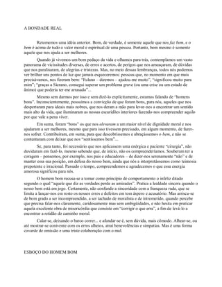 A BONDADE REAL
Retomemos uma idéia anterior. Bom, de verdade, é somente aquele que nos faz bem, e o
bem é acima de tudo o valor moral e espiritual de uma pessoa. Portanto, bom mesmo é somente
aquele que nos ajuda a ser melhores.
Quando já vivemos um bom pedaço da vida e olhamos para trás, contemplamos um vasto
panorama de vicissitudes diversas, de erros e acertos, de perigos que nos ameaçaram, de dúvidas
que nos paralisaram, de alegrias e tristezas. Mas, no meio dessas lembranças, todos nós podemos
ver brilhar uns pontos de luz que jamais esqueceremos: pessoas que, no momento em que mais
precisávamos, nos fizeram bem: “Fulano – dizemos – ajudou-me muito”, “significou muito para
mim”; “graças a Sicrano, consegui superar um problema grave (ou uma crise ou um estado de
ânimo) que poderia ter-me arrasado”...
Mesmo sem darmos por isso e sem dizê-lo explicitamente, estamos falando de “homens
bons”. Inconscientemente, possuímos a convicção de que foram bons, para nós, aqueles que nos
despertaram para ideais mais nobres, que nos deram a mão para levar-nos a encontrar um sentido
mais alto da vida, que iluminaram as nossas escuridões interiores fazendo-nos compreender aquilo
por que vale a pena viver.
Em suma, foram “bons” os que nos elevaram a um maior nível de dignidade moral e nos
ajudaram a ser melhores, mesmo que para isso tivessem precisado, em algum momento, de fazer-
nos sofrer. Contribuíram, em suma, para que descobríssemos e abraçássemos o bem, e não se
contentaram com deixar que nos “sentíssemos bem”...
Se, para tanto, foi necessário que nos aplicassem uma enérgica e paciente “cirurgia”, não
duvidaram em fazê-lo, mesmo sabendo que, de início, não os compreenderíamos. Souberam ter a
coragem – pensemos, por exemplo, nos pais e educadores – de dizer-nos serenamente “não” e de
manter essa sua posição, em defesa do nosso bem, ainda que nós a interpretássemos como teimosia
prepotente e irracional. Passado o tempo, compreendemos e agradecemos o que essa energia
amorosa significou para nós.
O homem bom recusa-se a tomar como princípio de comportamento o infeliz ditado
segundo o qual “aquele que diz as verdades perde as amizades”. Pratica a lealdade sincera quando o
nosso bem está em jogo. Certamente, não confunde a sinceridade com a franqueza rude, que se
limita a lançar-nos em rosto os nossos erros e defeitos em tom áspero e acusatório. Mas arrisca-se
de bom grado a ser incompreendido, a ser tachado de moralista e de intrometido, quando percebe
que precisa falar-nos claramente, caridosamente mas sem ambigüidades, e não hesita em praticar
aquela excelente obra de misericórdia que consiste em “corrigir o que erra”, a fim de levá-lo a
encontrar a retidão do caminho moral.
Calar-se, deixando o barco correr... e afundar-se é, sem dúvida, mais cômodo. Alhear-se, ou
até mostrar-se conivente com os erros alheios, atrai benevolências e simpatias. Mas é uma forma
covarde de omissão e uma triste colaboração com o mal.
ESBOÇO DO HOMEM BOM
 