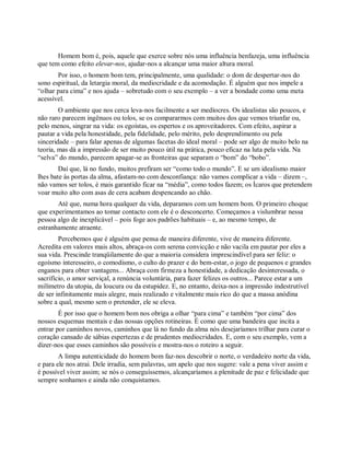Homem bom é, pois, aquele que exerce sobre nós uma influência benfazeja, uma influência
que tem como efeito elevar-nos, ajudar-nos a alcançar uma maior altura moral.
Por isso, o homem bom tem, principalmente, uma qualidade: o dom de despertar-nos do
sono espiritual, da letargia moral, da mediocridade e da acomodação. É alguém que nos impele a
“olhar para cima” e nos ajuda – sobretudo com o seu exemplo – a ver a bondade como uma meta
acessível.
O ambiente que nos cerca leva-nos facilmente a ser medíocres. Os idealistas são poucos, e
não raro parecem ingênuos ou tolos, se os compararmos com muitos dos que vemos triunfar ou,
pelo menos, singrar na vida: os egoístas, os espertos e os aproveitadores. Com efeito, aspirar a
pautar a vida pela honestidade, pela fidelidade, pelo mérito, pelo desprendimento ou pela
sinceridade – para falar apenas de algumas facetas do ideal moral – pode ser algo de muito belo na
teoria, mas dá a impressão de ser muito pouco útil na prática, pouco eficaz na luta pela vida. Na
“selva” do mundo, parecem apagar-se as fronteiras que separam o “bom” do “bobo”.
Daí que, lá no fundo, muitos prefiram ser “como todo o mundo”. E se um idealismo maior
lhes bate às portas da alma, afastam-no com desconfiança: não vamos complicar a vida – dizem –,
não vamos ser tolos, é mais garantido ficar na “média”, como todos fazem; os Ícaros que pretendem
voar muito alto com asas de cera acabam despencando ao chão.
Até que, numa hora qualquer da vida, deparamos com um homem bom. O primeiro choque
que experimentamos ao tomar contacto com ele é o desconcerto. Começamos a vislumbrar nessa
pessoa algo de inexplicável – pois foge aos padrões habituais – e, ao mesmo tempo, de
estranhamente atraente.
Percebemos que é alguém que pensa de maneira diferente, vive de maneira diferente.
Acredita em valores mais altos, abraça-os com serena convicção e não vacila em pautar por eles a
sua vida. Prescinde tranqüilamente do que a maioria considera imprescindível para ser feliz: o
egoísmo interesseiro, o comodismo, o culto do prazer e do bem-estar, o jogo de pequenos e grandes
enganos para obter vantagens... Abraça com firmeza a honestidade, a dedicação desinteressada, o
sacrifício, o amor serviçal, a renúncia voluntária, para fazer felizes os outros... Parece estar a um
milímetro da utopia, da loucura ou da estupidez. E, no entanto, deixa-nos a impressão indestrutível
de ser infinitamente mais alegre, mais realizado e vitalmente mais rico do que a massa anódina
sobre a qual, mesmo sem o pretender, ele se eleva.
É por isso que o homem bom nos obriga a olhar “para cima” e também “por cima” dos
nossos esquemas mentais e das nossas opções rotineiras. É como que uma bandeira que incita a
entrar por caminhos novos, caminhos que lá no fundo da alma nós desejaríamos trilhar para curar o
coração cansado de sábias espertezas e de prudentes mediocridades. E, com o seu exemplo, vem a
dizer-nos que esses caminhos são possíveis e mostra-nos o roteiro a seguir.
A limpa autenticidade do homem bom faz-nos descobrir o norte, o verdadeiro norte da vida,
e para ele nos atrai. Dele irradia, sem palavras, um apelo que nos sugere: vale a pena viver assim e
é possível viver assim; se nós o conseguíssemos, alcançaríamos a plenitude de paz e felicidade que
sempre sonhamos e ainda não conquistamos.
 