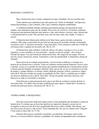 BONDADE E COERÊNCIA
Mas o homem bom não se limita a despertar-nos para a bondade. Faz-nos acreditar nela.
Todos sabemos por experiência que tudo quanto tem “cheiro de falsidade”, de hipocrisia,
inspira desconfiança; e, pelo contrário, tudo o que é autêntico desperta credibilidade.
A verdadeira bondade infunde confiança precisamente porque está marcada de modo
simples, sem ostentações, pelo selo da verdade. Neste caso, da coerência. Um homem realmente
bom possui uma harmonia habitual entre palavra e vida, entre interior e exterior, entre vida privada
e vida profissional ou social. Não tem duas caras, não tem duas vidas, não é duplo. É sempre o
mesmo.
O hipócrita bem-falante pode enfeitar-se de belas frases, gestos elevados e propostas
sublimes. Mas todos se apercebem de que tudo isso não passa de um balão colorido, acobertando
um imenso vazio. É uma pura encenação, é uma triste farsa. Cristo chamaria a tudo isso o brilho da
cal branca sobre o sepulcro de um morto (cfr. Mt 23, 27).
O homem bom, pelo contrário, se fala de valores e de ideais, é porque os vive: as suas
sugestões, os seus conselhos, as suas correções – quando se trata de corrigir – têm o frescor
fecundo das águas vivas que brotam do manancial da alma. São sangue do seu sangue. Por isso
movem, tocam, incentivam, atraem. Transmitem o calor da autenticidade. E despertam o desejo de
imitação.
Nunca deixa de nos atingir positivamente, e de nos incitar a melhorar, o exemplo ou a
palavra de um homem reto e coerente. Todos nos sentimos instintivamente dispostos a levar a sério
a opinião, o juízo ou o conselho de uma pessoa que mantém tranqüilamente a mesma altura moral e
o mesmo grau de bondade em qualquer ambiente. Quer seja no lar, na rua, no escritório ou na roda
de amigos, é sempre idêntico a si mesmo: aberto, dedicado, paciente, solícito, construtivo, alegre,
cheio de fé. Não tem virtudes de ocasião ou qualidades de feira. Não é o camaleão que se adapta
aos diversos ambientes com o afã de “ficar bem”. Possui um quilate moral que atravessa, sem
distorcer-se, todas as vicissitudes e situações.
Seria bom que os pais pensassem nisto, pois a sua falta de coerência costuma destruir as
mais belas falas. E os filhos têm um radar sensibilíssimo para captar o “fundo falso” de todos os
sermões dos pais que dizem e não fazem (cfr. Mt 23, 3).
VITÓRIA SOBRE A MESQUINHEZ
Devemos acrescentar ainda mais alguns traços a essas qualidades que desenham o retrato do
homem bom. É evidente que ser bom não significa ser impecável. Quando o jovem rico do
Evangelho se atirou aos pés de Cristo, perguntando-lhe com os olhos a brilhar: Bom Mestre, que
devo fazer para alcançar a vida eterna?, Jesus respondeu-lhe: Por que me chamas bom? Ninguém
é bom senão só Deus (Mc 10, 17-18).
Somente Deus possui a perfeição sem defeito, em plenitude. Os homens somos todos
falíveis, e os nossos melhores esforços e qualidades vão sempre acompanhados pelo contraponto
 