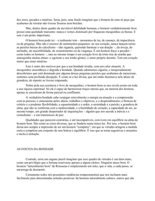 dos erros, pecados e misérias. Seria, pois, uma ilusão imaginar que o homem de uma só peça que
acabamos de retratar não tivesse fissuras nem brechas.
Mas, dentro deste quadro da inevitável debilidade humana, o homem verdadeiramente bom
possui uma qualidade marcante: nunca o vemos dominado por fraquezas mesquinhas ou baixas. E
este é um ponto importante.
O homem bom pode ter – e realmente tem – momentos de ira, de cansaço, de impaciência
ou de preguiça. Mas não é escravo de sentimentos pequenos: no seu coração, nunca lançam raízes
as paixões baixas do calculismo – não regateia, querendo baratear a sua doação –, da inveja, do
melindre, da suscetibilidade, do ressentimento ou da vingança. É um homem fraco e pecador –
como todos os homens –, mas ao mesmo tempo é um coração livre da triste teia de aranha que
amesquinha muitas almas: o egoísmo e seu irmão gêmeo, o amor-próprio doentio. Tem um coração
maior que essas misérias.
Este é outro dos motivos por que a sua bondade irradia, com um calor atraente. A
mesquinhez ensombrece e degrada a bondade. Quando admiramos alguém, e inesperadamente
descobrimos que está dominado por alguma dessas pequenas paixões que acabamos de mencionar,
sentimos uma profunda decepção. É como se a luz divina, que até então iluminava nele ideais de
grandeza, de repente se tivesse empanado.
Nobre pela sua coerência e livre de mesquinhez, o homem bom se nos revela assim em toda
a sua riqueza espiritual. Só ele é capaz de harmonizar traços morais que, na maioria dos homens,
apenas se encontram de forma parcial ou conflitante.
A verdadeira bondade sabe conjugar estavelmente a energia na atuação e a compreensão
com as pessoas; o entusiasmo pelos ideais, trabalhos e objetivos, e o desprendimento; a firmeza de
critério e a prudente flexibilidade; a equanimidade e o ardor; a serenidade e a paixão; a grandeza de
alma, que não se conforma com a mediocridade, e a humildade de coração; a capacidade de ser, ao
mesmo tempo, um grande despertador de inquietações – alguém que nos sacode a inércia e o
comodismo – e um transmissor de paz.
Qualidades que parecem contrárias, e até incompatíveis, convivem em equilíbrio na alma do
homem bom. São como as cores diversas, que se fundem numa única luz. Por isso, o homem bom
deixa-nos sempre a impressão de ser um homem “completo”, em que as virtudes atingem a medida
certa e compõem um conjunto de rara beleza e equilíbrio. É isso que as torna sugestivas e atraentes
e incita à imitação.
AS FONTES DA BONDADE
Contudo, seria um engano pueril imaginar que esse quadro de virtudes é um dom inato,
como um privilégio que a fortuna reservasse apenas a alguns eleitos. Ninguém nasce bom. O
homem “naturalmente bom” de Rousseau é simplesmente um mito, que a vida, a cada passo, se
encarrega de desmentir.
Certamente todos nós possuímos tendências temperamentais que nos inclinam mais
facilmente para determinadas atitudes positivas: há homens naturalmente calmos, outros que são
 