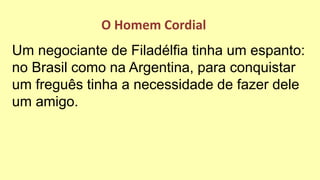 Um negociante de Filadélfia tinha um espanto:
no Brasil como na Argentina, para conquistar
um freguês tinha a necessidade de fazer dele
um amigo.
O Homem Cordial
 