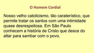 Nosso velho catolicismo, tão caraterístico, que
permite tratar os santos com uma intimidade
quase desrespeitosa. Em São Paulo
conhecem a história de Cristo que desce do
altar para sambar com o povo.
O Homem Cordial
 