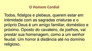 Todos, fidalgos e plebeus, querem estar em
intimidade com as sagradas criaturas e o
próprio Deus é um amigo familiar, doméstico e
próximo. Oposto do cavaleiro, de joelhos, vai
prestar sua homenagem, como a um senhor
feudal. Um horror à distância até no domínio
religioso.
O Homem Cordial
 