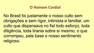 No Brasil foi justamente o nosso culto sem
obrigações e sem rigor, intimista e familiar, um
culto que dispensava no fiel todo esforço, toda
diligência, toda tirania sobre si mesmo, o que
corrompeu, pela base o nosso sentimento
religioso.
O Homem Cordial
 
