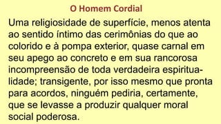 Uma religiosidade de superfície, menos atenta
ao sentido íntimo das cerimônias do que ao
colorido e à pompa exterior, quase carnal em
seu apego ao concreto e em sua rancorosa
incompreensão de toda verdadeira espiritua-
lidade; transigente, por isso mesmo que pronta
para acordos, ninguém pediria, certamente,
que se levasse a produzir qualquer moral
social poderosa.
O Homem Cordial
 