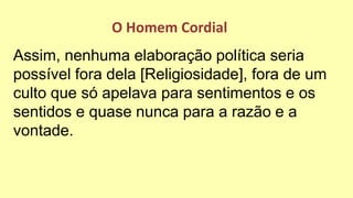 Assim, nenhuma elaboração política seria
possível fora dela [Religiosidade], fora de um
culto que só apelava para sentimentos e os
sentidos e quase nunca para a razão e a
vontade.
O Homem Cordial
 