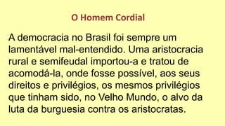 A democracia no Brasil foi sempre um
lamentável mal-entendido. Uma aristocracia
rural e semifeudal importou-a e tratou de
acomodá-la, onde fosse possível, aos seus
direitos e privilégios, os mesmos privilégios
que tinham sido, no Velho Mundo, o alvo da
luta da burguesia contra os aristocratas.
O Homem Cordial
 