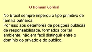 No Brasil sempre imperou o tipo primitivo de
família patriarcal.
Por isso aos detentores de posições públicas
de responsabilidade, formados por tal
ambiente, não era fácil distinguir entre o
domínio do privado e do público.
O Homem Cordial
 