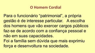 Para o funcionário “patrimonial”, a própria
gestão é de interesse particular. A escolha
dos homens que vão exercer cargos públicos
faz-se de acordo com a confiança pessoal e
não em suas capacidades.
Foi a família sem dúvida que mais exprimiu
força e desenvoltura na sociedade.
O Homem Cordial
 