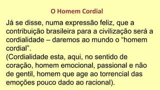 Já se disse, numa expressão feliz, que a
contribuição brasileira para a civilização será a
cordialidade – daremos ao mundo o “homem
cordial”.
(Cordialidade esta, aqui, no sentido de
coração, homem emocional, passional e não
de gentil, homem que age ao torrencial das
emoções pouco dado ao racional).
O Homem Cordial
 