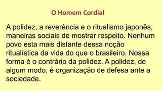 A polidez, a reverência e o ritualismo japonês,
maneiras sociais de mostrar respeito. Nenhum
povo esta mais distante dessa noção
ritualística da vida do que o brasileiro. Nossa
forma é o contrário da polidez. A polidez, de
algum modo, é organização de defesa ante a
sociedade.
O Homem Cordial
 