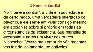 No “homem cordial”, a vida em sociedade é,
de certo modo, uma verdadeira libertação do
pavor que ele sente em viver consigo mesmo,
em apoiar-se sobre si próprio em todas as
circunstâncias da existência. Sua maneira de
expansão é antes um viver nos outros.
Nietzsche: “Vosso mau amor de vós mesmos
vos faz do isolamento um cativeiro”.
O Homem Cordial
 