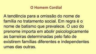 A tendência para a omissão do nome de
família no tratamento social. Em regra é o
nome de batismo que prevalece. O uso do
prenome importa em abolir psicologicamente
as barreiras determinadas pelo fato de
existirem famílias diferentes e independentes
umas das outras.
O Homem Cordial
 