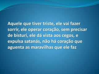 Aquele que tiver triste, ele vai fazer
sorrir, ele operar coração, sem precisar
de bisturi, ele dá vista aos cegos, e
expulsa satanás, não há coração que
aguenta as maravilhas que ele faz
 