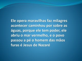 Ele opera maravilhas faz milagres
acontecer caminhou por sobre as
águas, porque ele tem poder, ele
abriu o mar vermelho, e o povo
passou a pé o homem das mãos
furas é Jesus de Nazaré
 