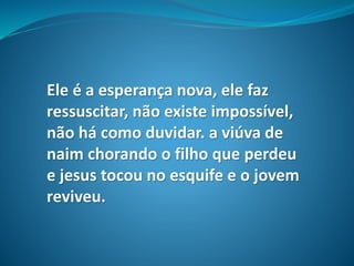Ele é a esperança nova, ele faz
ressuscitar, não existe impossível,
não há como duvidar. a viúva de
naim chorando o filho que perdeu
e jesus tocou no esquife e o jovem
reviveu.
 