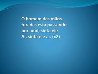 O homem das mãos
furadas está passando
por aqui, sinta ele
Ai, sinta ele ai. (x2)
 