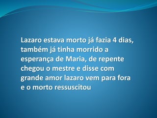 Lazaro estava morto já fazia 4 dias,
também já tinha morrido a
esperança de Maria, de repente
chegou o mestre e disse com
grande amor lazaro vem para fora
e o morto ressuscitou
 