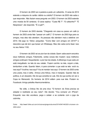 O homem de 2003 vai à padaria e pede um cafezinho. O caixa de 2014
estende a máquina do cartão: débito ou crédito? O homem de 2003 não sabe o
que responder. Não faziam essa pergunta em 2003. O homem de 2003 estende
uma moeda de 50 centavos. O caixa explica: "Custa R$ 7". "O cafezinho?" "É
Nespresso", ela responde. "É o quê?".
O homem de 2003 desiste. "Chegando em casa eu passo um café (o
homem de 2003 ainda fala "passar um café")." O homem de 2003 liga para os
amigos, mas eles não atendem. As pessoas não atendem mais o telefone em
2014. Ele joga no Yahoo perguntas: "Como falar com amigos em 2014?" e
descobre que ele tem que baixar um Whatsapp. Mas não sabe como fazer isso
no seu Nokia 1100.
O homem de 2003 vai ao pior bar da cidade. Quem sabe assim encontra
seus melhores amigos. Felizmente, certas coisas não mudam: seus melhores
amigos continuam frequentando o pior bar da cidade. A diferença é que cada um
está mergulhado na tela do seu celular. Fazem carinho na tela, coçam a tela,
tamborilam a tela. Quando falam, é para comentar o que está na tela: você viu
isso aqui? Você leu isso aqui? Vou te mandar isso aqui. O homem de 2003 conta
uma piada, mas é velha. Arrisca uma fofoca, mas é manjada. Quando fala de
política, é um desastre. Ele diz que acredita no Lula. Ele diz que sonha em ver a
Copa no Maracanã. Os homens de 2014 voltam para sua tela. Postam no
Facebook: Amigo petralha #semcomentários.
Na volta, o ônibus lhe dá uma dica: "O homem de Áries precisa se
adaptar à realidade ao seu redor". Ele decide: "Vou comprar um iPhone".
Enquanto isso não acontece, pega o celular e se contenta com o jogo da
cobrinha.
Fonte: http://www1.folha.uol.com.br/colunas/gregorioduvivier/2014/04/1443305-o-homem -de-
2003.shtml
 