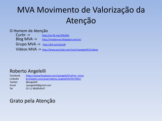 MVA Movimento de Valorização da
Atenção
O Homem de Atenção
Curtir -> http://on.fb.me/10lsdOy
Blog MVA -> http://mvatencao.blogspot.com.br/
Grupo MVA -> http://bit.ly/scQ1aW
Vídeos MVA -> http://www.youtube.com/user/rpangelelli1/videos
Roberto Angelelli
Facebook https://www.facebook.com/rpangelelli?ref=tn_tnmn
Linkedin br.linkedin.com/pub/roberto-angelelli/0/337/691/
Twitter @angelelli
Email rpangelelli@gmail.com
Tel 55 11 985854547
Grato pela Atenção
 