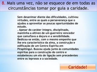 8. Mais uma vez, não se esquece de em todas as
circunstâncias tomar por guia a caridade.
Caridade!
Sem desanimar diante das dificuldades, cultivou
virtudes, entre as quais a perseverança que o
ajudou a aproveitar as poucas oportunidades de
estudo.
. Apesar do caráter íntegro, disciplinado,
mantinha a altivez de um guerreiro vencedor
que camuflava a doçura e a sensibilidade.
Dedicou-se então, com o mesmo empenho que
lhe era característico da alma, a construção e
edificação de um Centro Espírita em
Pirapitinguí. Buscou ajuda junto às comunidades
espíritas para a construção do centro e
estabeleceu um elo de ligação sem precedentes
entre os leprosos e a sociedade.
 