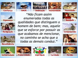 “Não ficam assim
enumeradas todas as
qualidades que distinguem o
homem de bem; mas, aquele
que se esforce por possuir as
que acabamos de mencionar,
no caminho se acha que a
todas as demais conduz.”
Confiança
Esperança
Resignação
Beneficência
Solidariedade Fraternidade Alteridade Caridade Perdão
Indulgência
Compreensão
Bondade
Humildade
Humanidade
Dedicação
AMOR
 