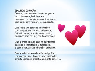 SEGUNDO CORAÇÃO
Devera, para o amor, haver na gente,
um outro coração intercalado,
que para o amor pulsasse unicamente,
sem ódio, sem rancor e sem pecado.
Que fosse um coração imunizado
contra qualquer sentido diferente;
feito do amor, por ele escravizado,
pulsando sem cessar, constantemente!
Que o amor impuro que há purificasse,
banindo a ingratidão, a falsidade,
e sem amar, a mais ninguém deixasse.
Que a vida desse o dom da meiga flor,
tornando-a, sem luxúria, sem maldade,
amor!. Somente amor! … Somente amor! …
 
